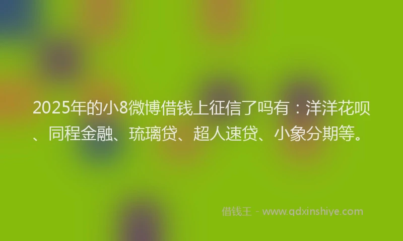 2025年的小8微博借钱上征信了吗有：洋洋花呗、同程金融、琉璃贷、超人速贷、小象分期等。