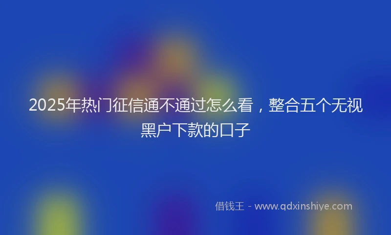 2025年热门征信通不通过怎么看，整合五个无视黑户下款的口子
