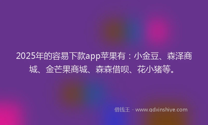 2025年的容易下款app苹果有：小金豆、森泽商城、金芒果商城、森森借呗、花小猪等。