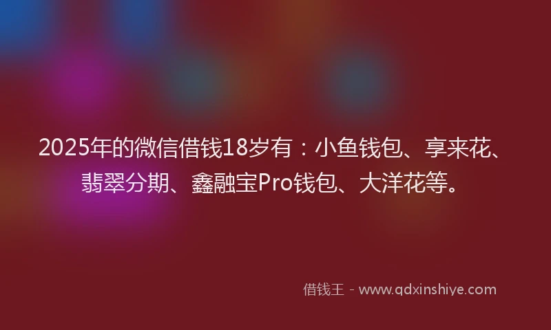2025年的微信借钱18岁有：小鱼钱包、享来花、翡翠分期、鑫融宝Pro钱包、大洋花等。