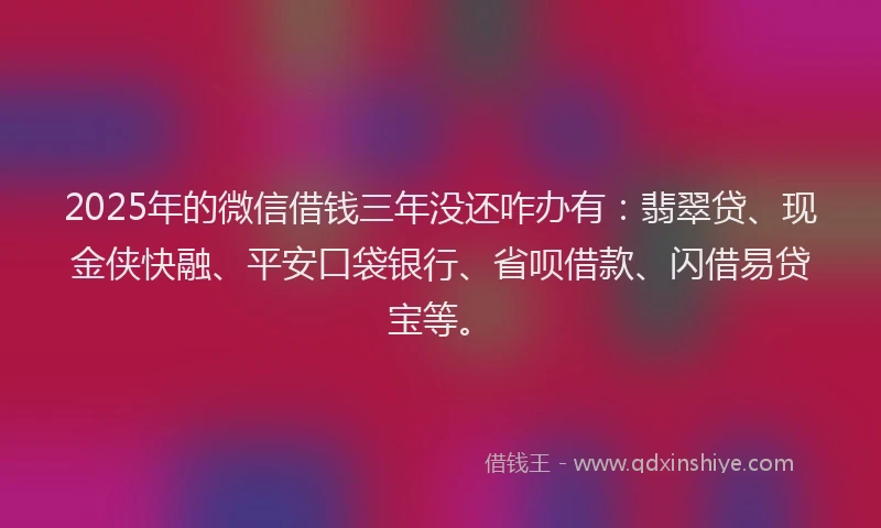 2025年的微信借钱三年没还咋办有：翡翠贷、现金侠快融、平安口袋银行、省呗借款、闪借易贷宝等。
