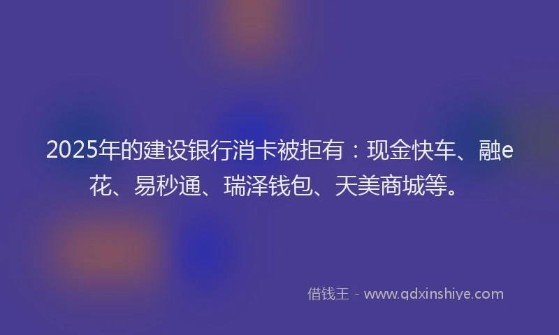 2025年的建设银行消卡被拒有：现金快车、融e花、易秒通、瑞泽钱包、天美商城等。