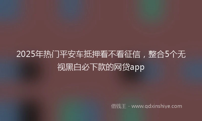 2025年热门平安车抵押看不看征信，整合5个无视黑白必下款的网贷app