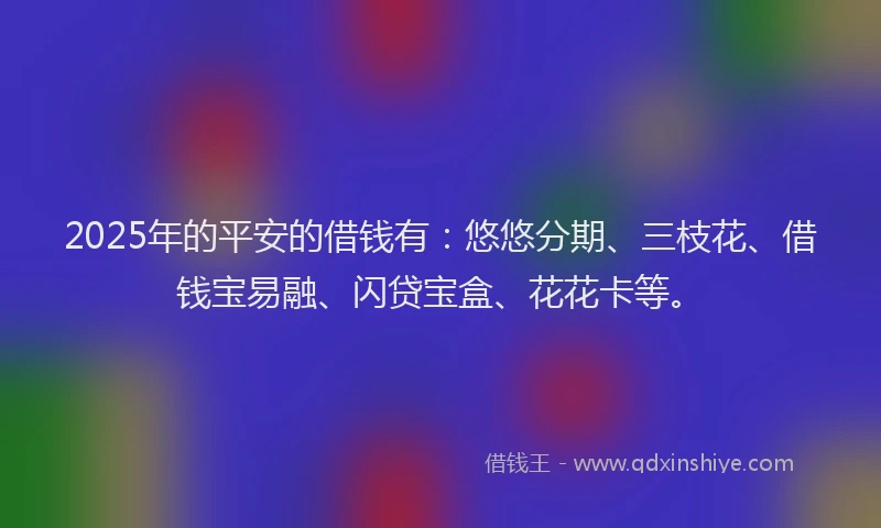 2025年的平安的借钱有：悠悠分期、三枝花、借钱宝易融、闪贷宝盒、花花卡等。