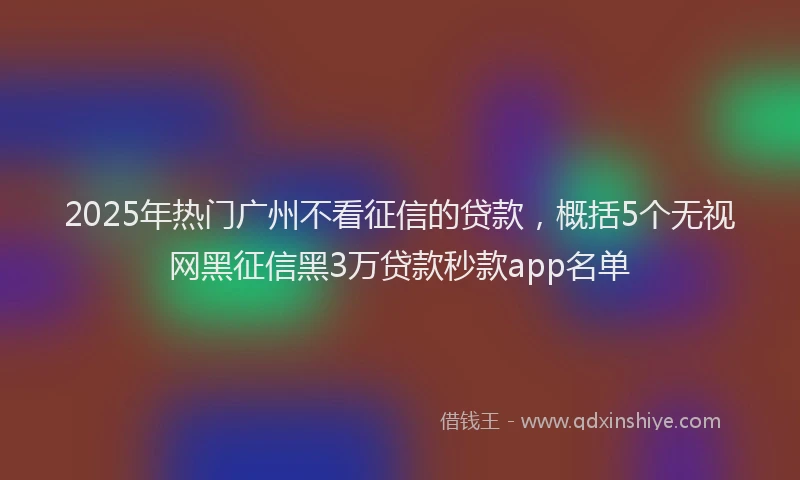 2025年热门广州不看征信的贷款，概括5个无视网黑征信黑3万贷款秒款app名单