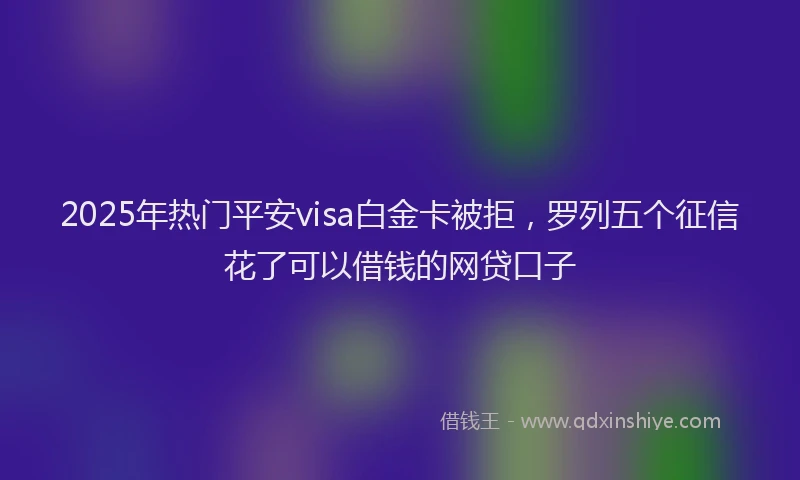 2025年热门平安visa白金卡被拒，罗列五个征信花了可以借钱的网贷口子