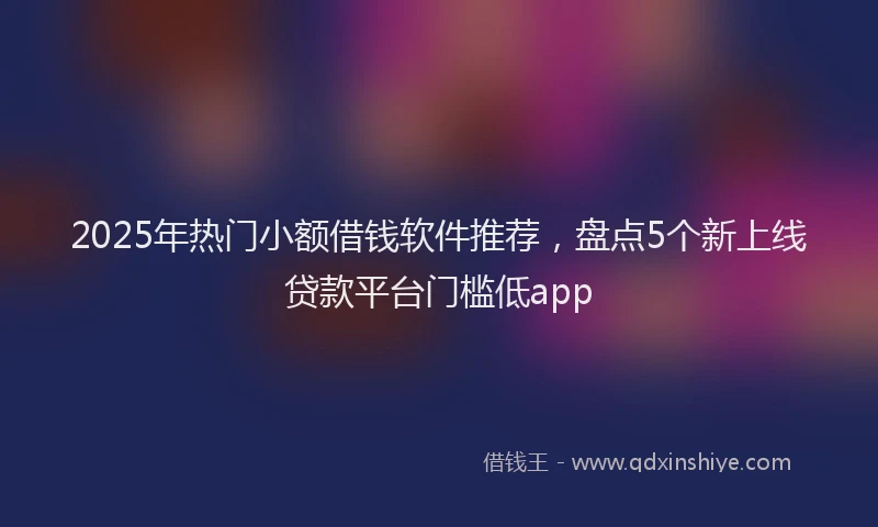 2025年热门小额借钱软件推荐，盘点5个新上线贷款平台门槛低app