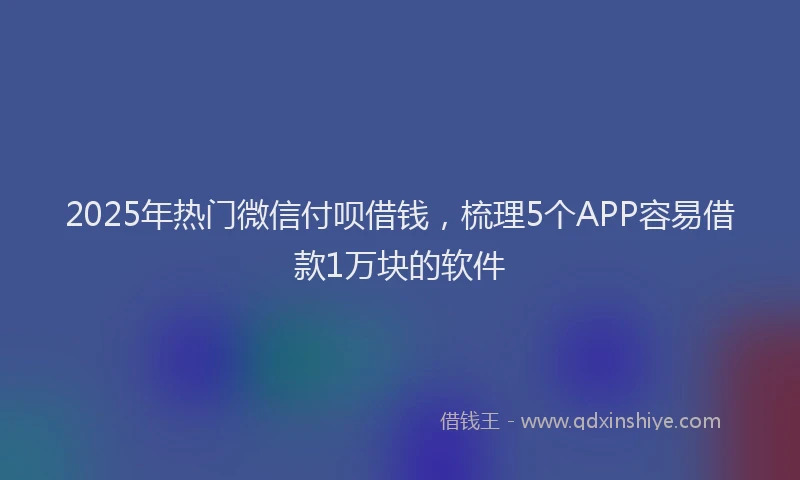2025年热门微信付呗借钱，梳理5个APP容易借款1万块的软件