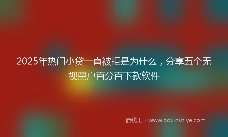 2025年热门小贷一直被拒是为什么，分享五个无视黑户百分百下款软件