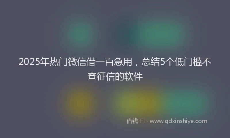 2025年热门微信借一百急用，总结5个低门槛不查征信的软件