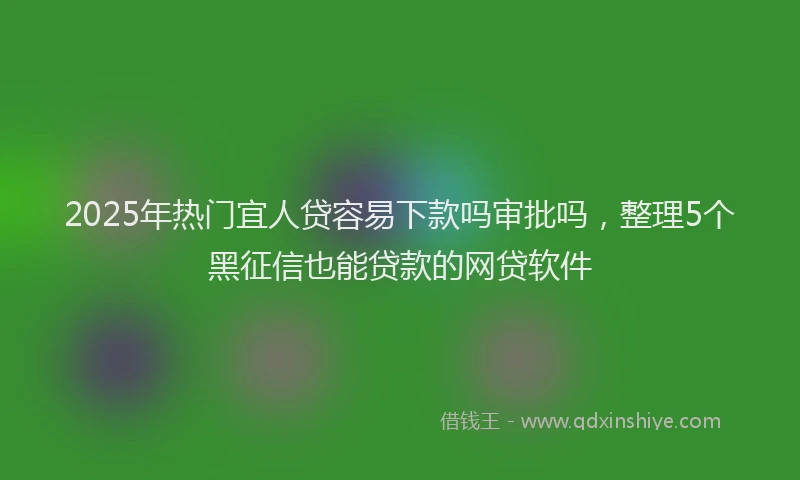 2025年热门宜人贷容易下款吗审批吗，整理5个黑征信也能贷款的网贷软件