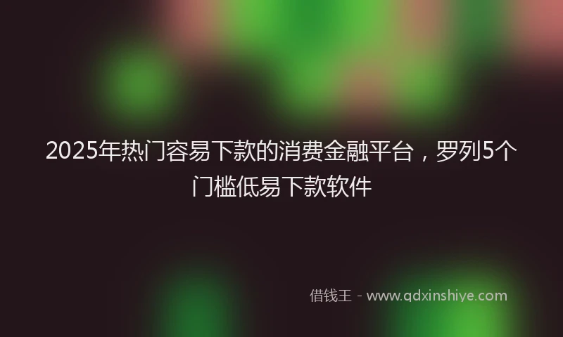 2025年热门容易下款的消费金融平台，罗列5个门槛低易下款软件