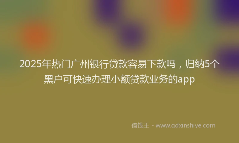 2025年热门广州银行贷款容易下款吗，归纳5个黑户可快速办理小额贷款业务的app
