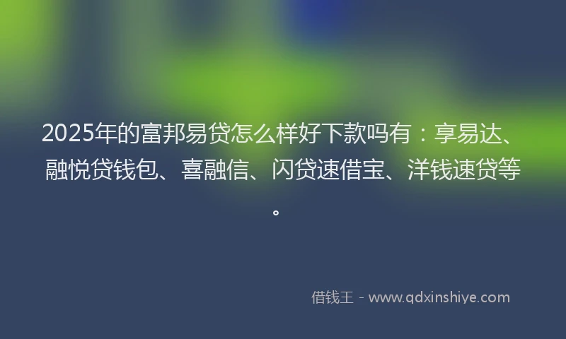 2025年的富邦易贷怎么样好下款吗有：享易达、融悦贷钱包、喜融信、闪贷速借宝、洋钱速贷等。
