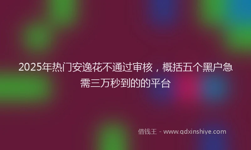 2025年热门安逸花不通过审核，概括五个黑户急需三万秒到的的平台