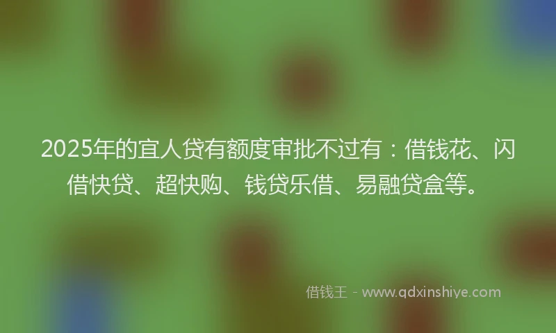 2025年的宜人贷有额度审批不过有：借钱花、闪借快贷、超快购、钱贷乐借、易融贷盒等。