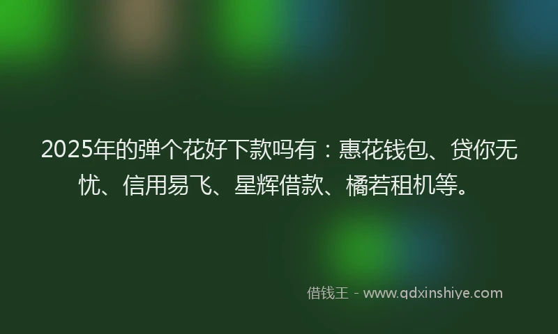 2025年的弹个花好下款吗有：惠花钱包、贷你无忧、信用易飞、星辉借款、橘若租机等。