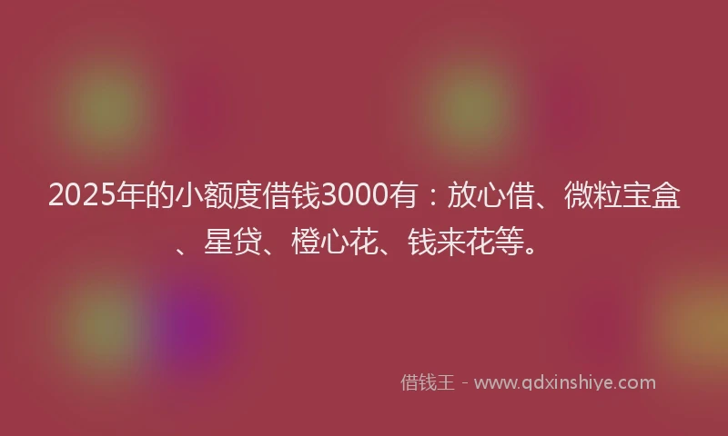 2025年的小额度借钱3000有：放心借、微粒宝盒、星贷、橙心花、钱来花等。