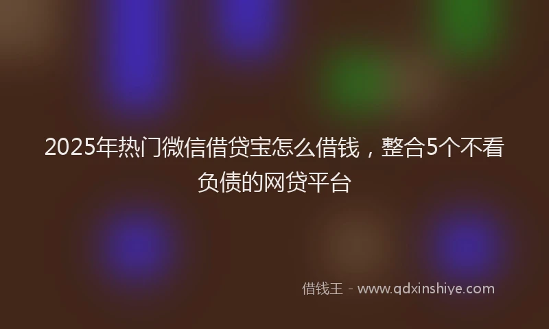 2025年热门微信借贷宝怎么借钱，整合5个不看负债的网贷平台