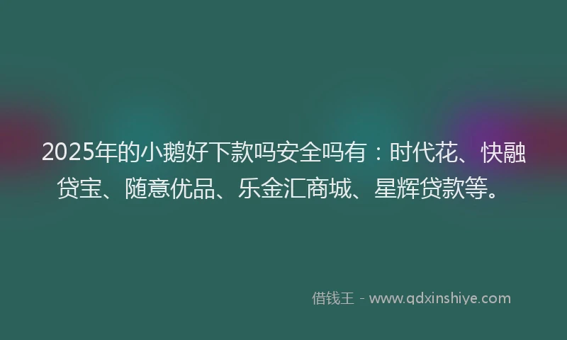 2025年的小鹅好下款吗安全吗有：时代花、快融贷宝、随意优品、乐金汇商城、星辉贷款等。