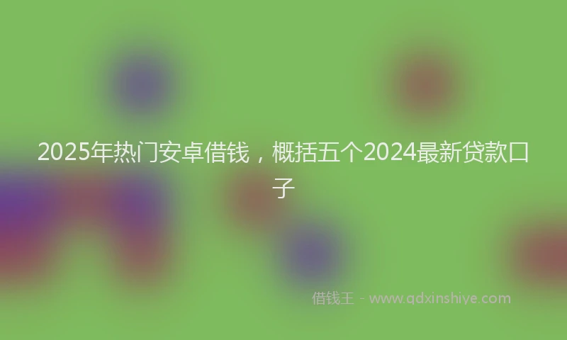2025年热门安卓借钱，概括五个2024最新贷款口子