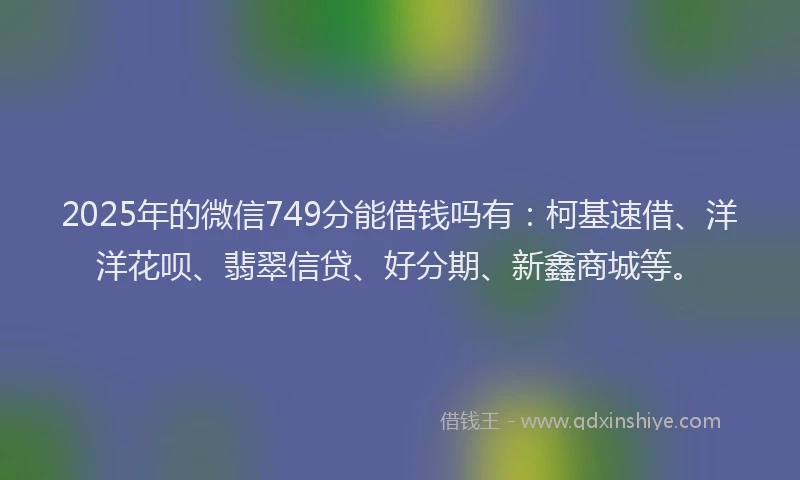 2025年的微信749分能借钱吗有：柯基速借、洋洋花呗、翡翠信贷、好分期、新鑫商城等。