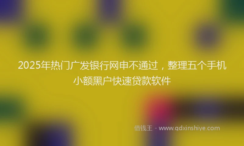 2025年热门广发银行网申不通过，整理五个手机小额黑户快速贷款软件