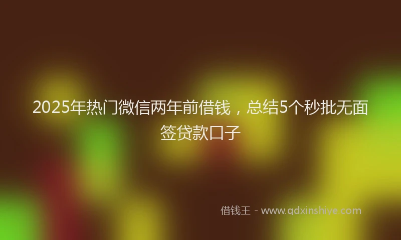 2025年热门微信两年前借钱，总结5个秒批无面签贷款口子