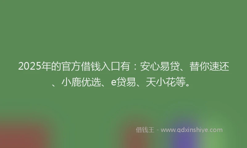 2025年的官方借钱入口有：安心易贷、替你速还、小鹿优选、e贷易、天小花等。