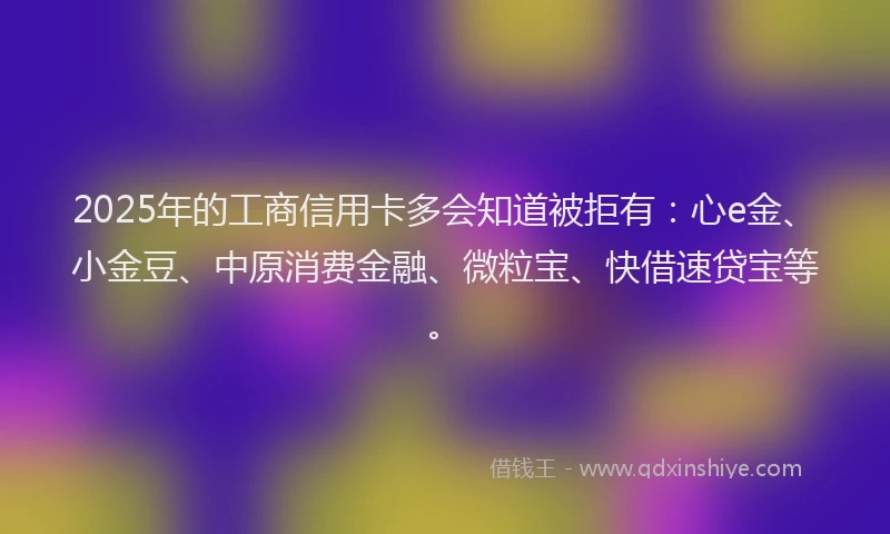 2025年的工商信用卡多会知道被拒有：心e金、小金豆、中原消费金融、微粒宝、快借速贷宝等。