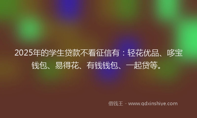 2025年的学生贷款不看征信有：轻花优品、哆宝钱包、易得花、有钱钱包、一起贷等。