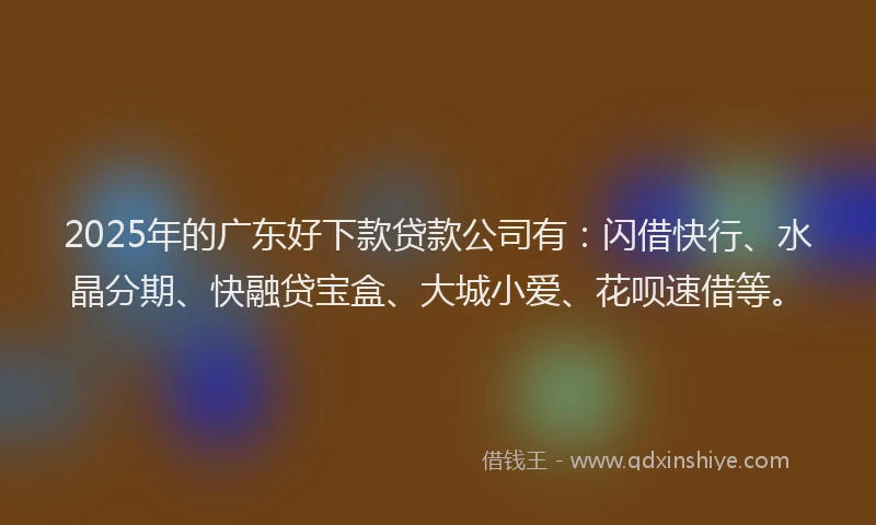 2025年的广东好下款贷款公司有：闪借快行、水晶分期、快融贷宝盒、大城小爱、花呗速借等。