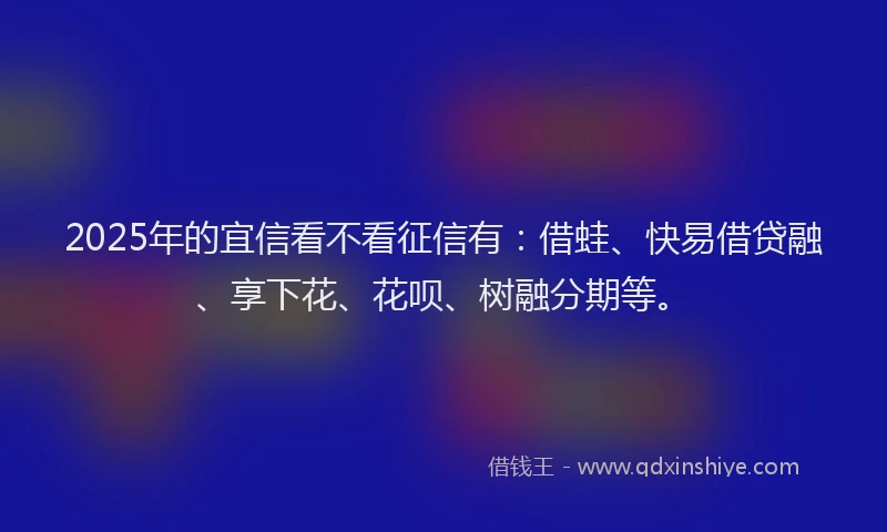2025年的宜信看不看征信有：借蛙、快易借贷融、享下花、花呗、树融分期等。