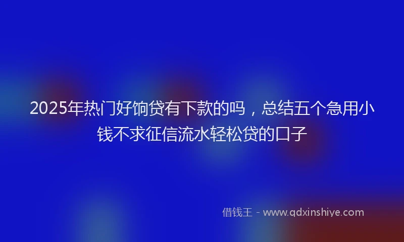 2025年热门好饷贷有下款的吗，总结五个急用小钱不求征信流水轻松贷的口子