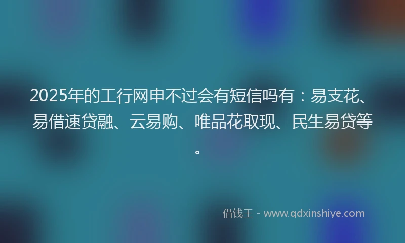 2025年的工行网申不过会有短信吗有：易支花、易借速贷融、云易购、唯品花取现、民生易贷等。