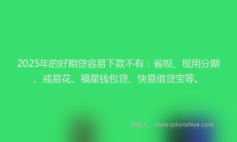 2025年的好期贷容易下款不有：省呗、现用分期、戒易花、福星钱包贷、快易借贷宝等。