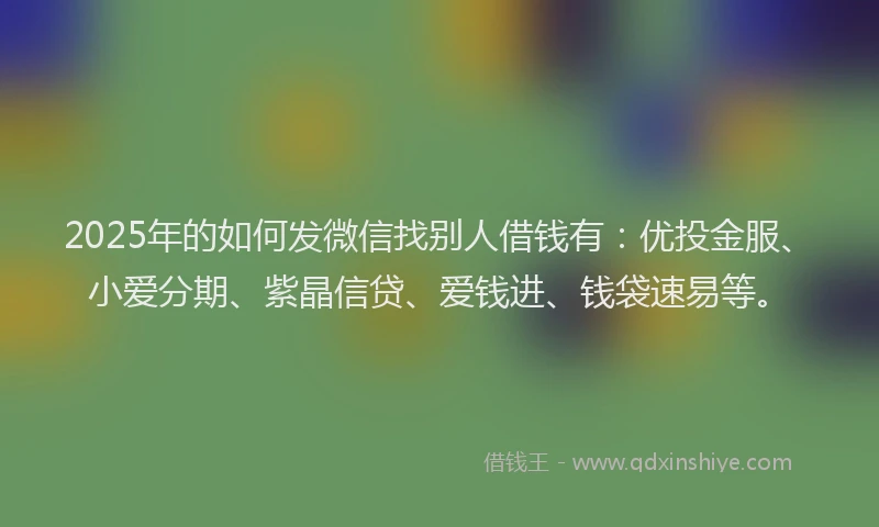2025年的如何发微信找别人借钱有：优投金服、小爱分期、紫晶信贷、爱钱进、钱袋速易等。