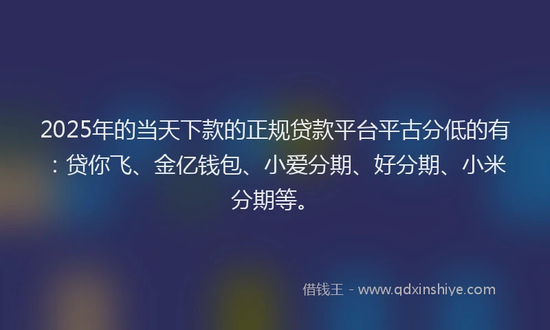 2025年的当天下款的正规贷款平台平古分低的有：贷你飞、金亿钱包、小爱分期、好分期、小米分期等。
