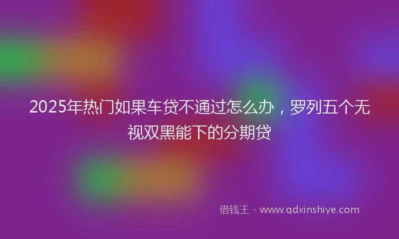 2025年热门如果车贷不通过怎么办，罗列五个无视双黑能下的分期贷