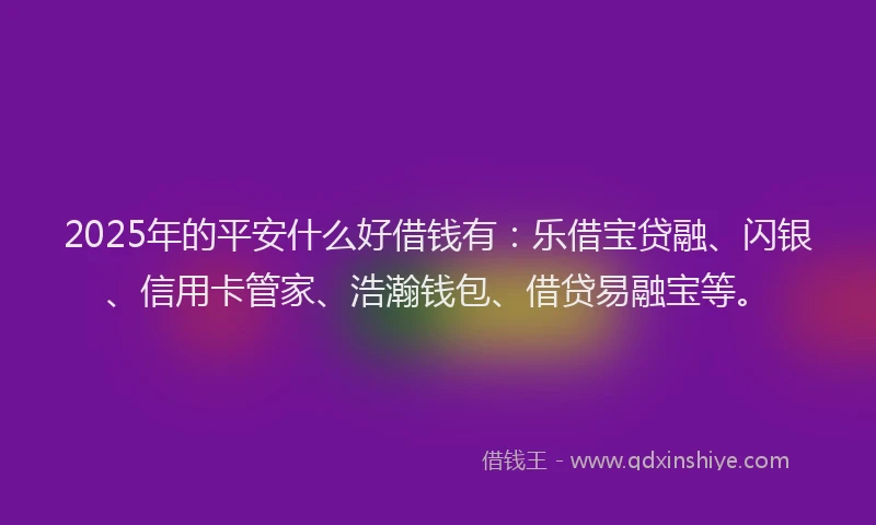 2025年的平安什么好借钱有：乐借宝贷融、闪银、信用卡管家、浩瀚钱包、借贷易融宝等。