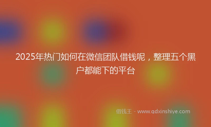 2025年热门如何在微信团队借钱呢，整理五个黑户都能下的平台