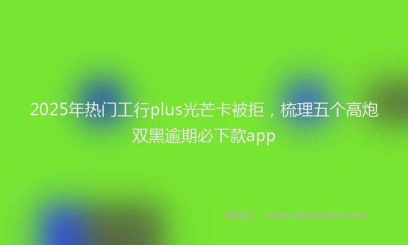 2025年热门工行plus光芒卡被拒，梳理五个高炮双黑逾期必下款app