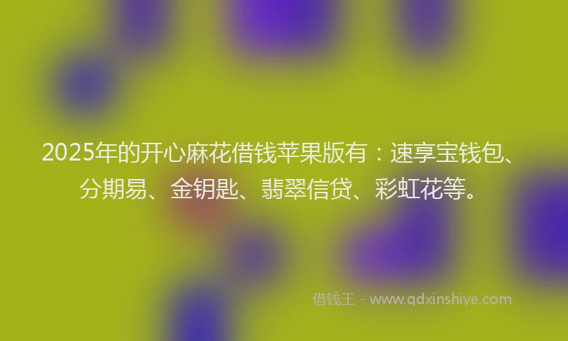 2025年的开心麻花借钱苹果版有：速享宝钱包、分期易、金钥匙、翡翠信贷、彩虹花等。