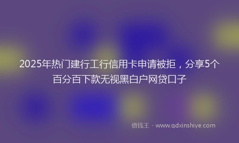 2025年热门建行工行信用卡申请被拒，分享5个百分百下款无视黑白户网贷口子