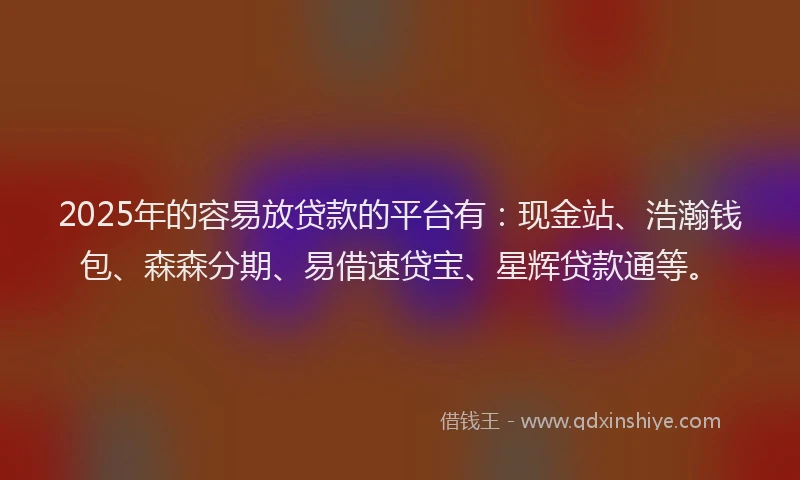 2025年的容易放贷款的平台有：现金站、浩瀚钱包、森森分期、易借速贷宝、星辉贷款通等。
