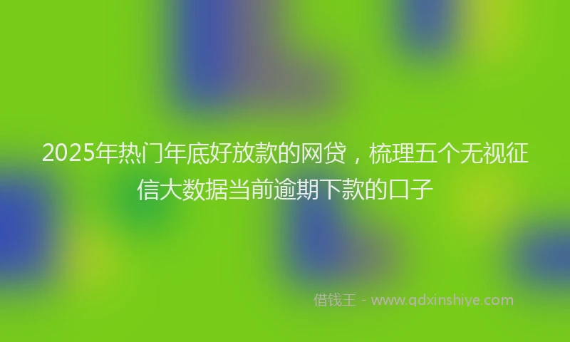 2025年热门年底好放款的网贷，梳理五个无视征信大数据当前逾期下款的口子
