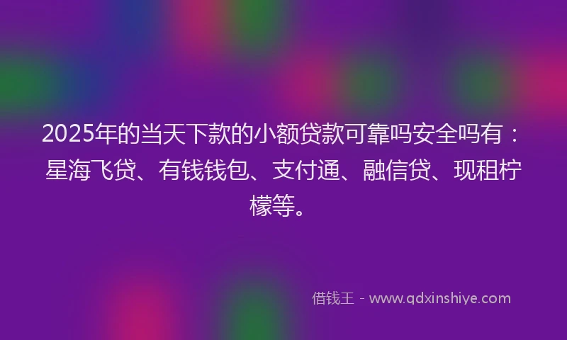2025年的当天下款的小额贷款可靠吗安全吗有：星海飞贷、有钱钱包、支付通、融信贷、现租柠檬等。