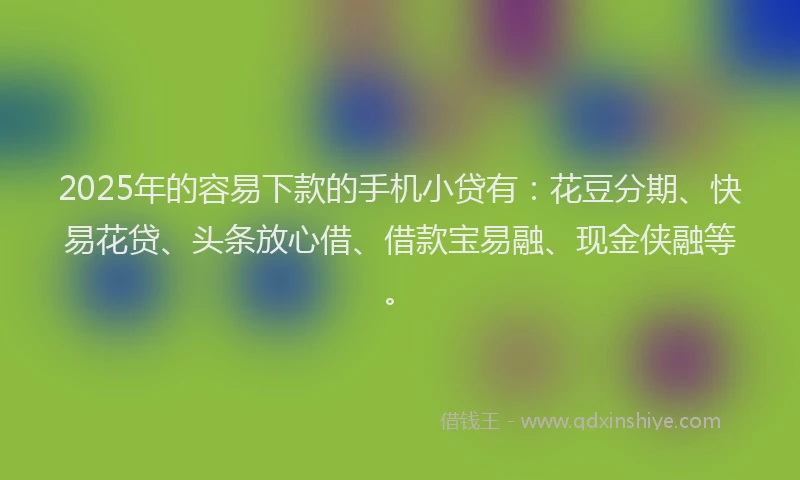 2025年的容易下款的手机小贷有：花豆分期、快易花贷、头条放心借、借款宝易融、现金侠融等。
