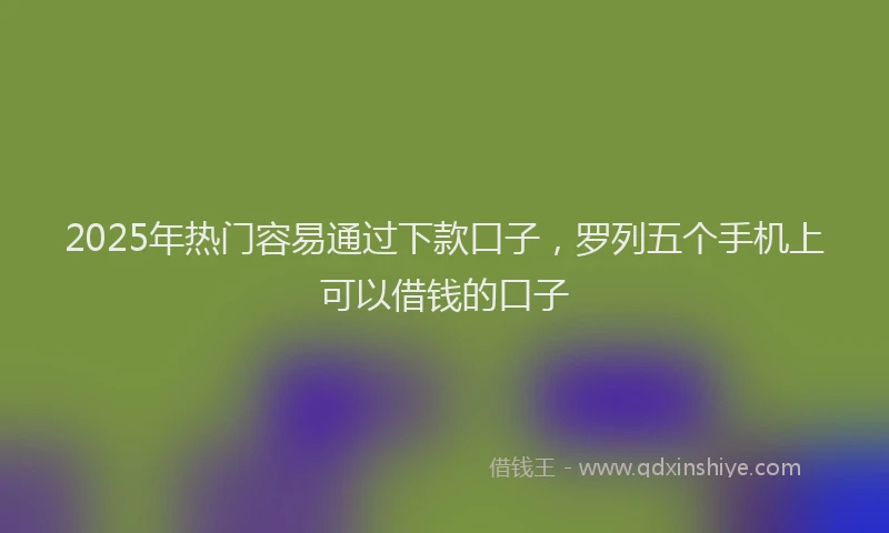 2025年热门容易通过下款口子，罗列五个手机上可以借钱的口子