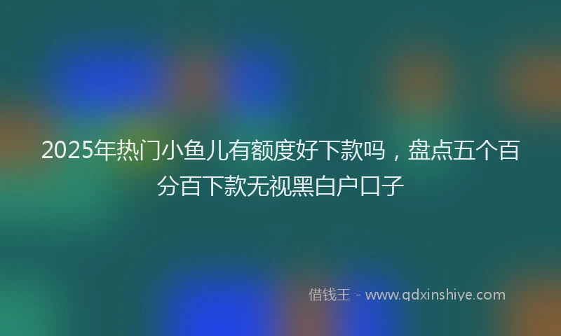 2025年热门小鱼儿有额度好下款吗，盘点五个百分百下款无视黑白户口子